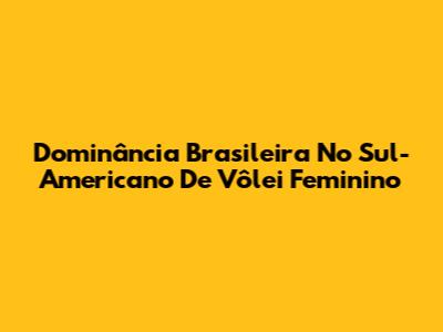 Dominância Brasileira No Sul-Americano De Vôlei Feminino