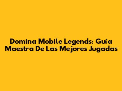 Domina Mobile Legends: Guía Maestra De Las Mejores Jugadas