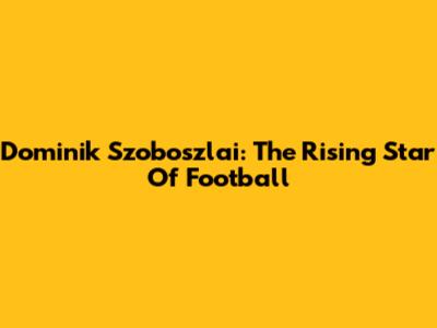 Dominik Szoboszlai: The Rising Star Of Football