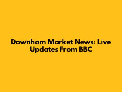 Downham Market News: Live Updates From BBC