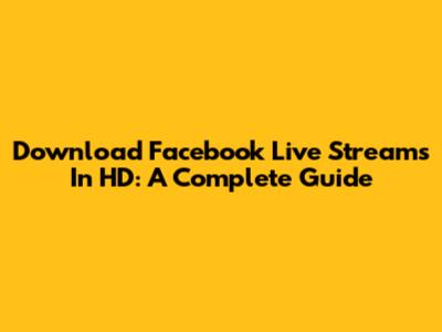 Download Facebook Live Streams In HD: A Complete Guide