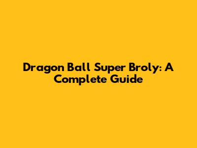 Dragon Ball Super Broly: A Complete Guide