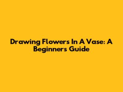 Drawing Flowers In A Vase: A Beginner's Guide