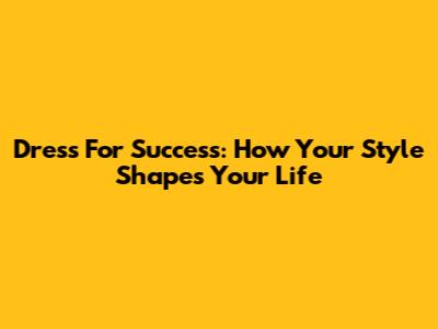 Dress For Success: How Your Style Shapes Your Life