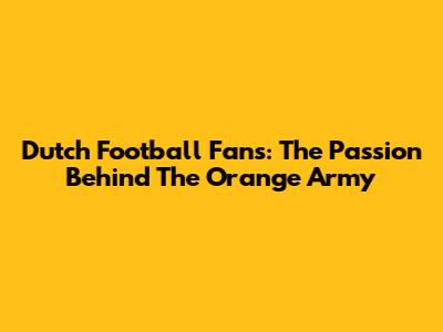 Dutch Football Fans: The Passion Behind The Orange Army