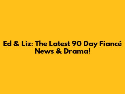 Ed & Liz: The Latest 90 Day Fiancé News & Drama!