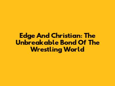 Edge And Christian: The Unbreakable Bond Of The Wrestling World