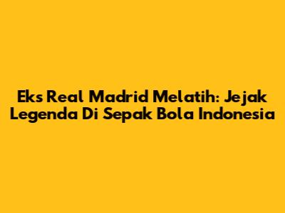 Eks Real Madrid Melatih: Jejak Legenda Di Sepak Bola Indonesia