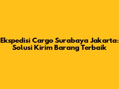 Ekspedisi Cargo Surabaya Jakarta: Solusi Kirim Barang Terbaik