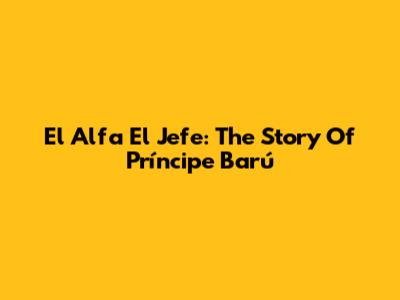 El Alfa El Jefe: The Story Of Príncipe Barú