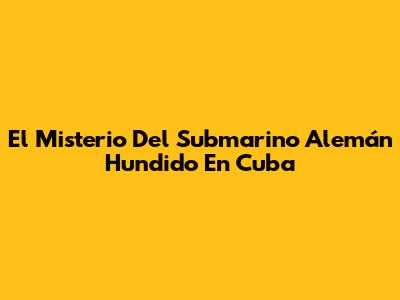 El Misterio Del Submarino Alemán Hundido En Cuba