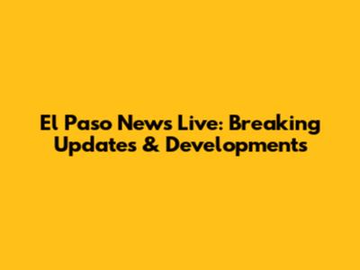 El Paso News Live: Breaking Updates & Developments