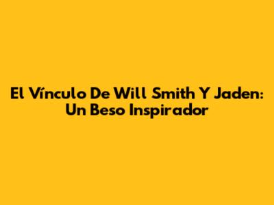 El Vínculo De Will Smith Y Jaden: Un Beso Inspirador