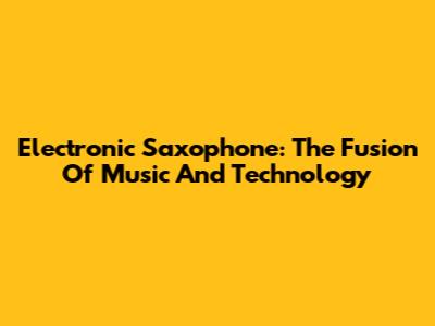 Electronic Saxophone: The Fusion Of Music And Technology