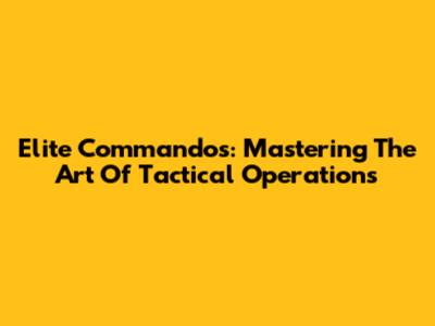 Elite Commandos: Mastering The Art Of Tactical Operations