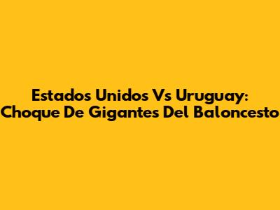 Estados Unidos Vs Uruguay: Choque De Gigantes Del Baloncesto