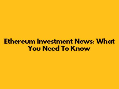 Ethereum Investment News: What You Need To Know