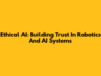 Ethical AI: Building Trust In Robotics And AI Systems