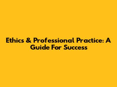 Ethics & Professional Practice: A Guide For Success