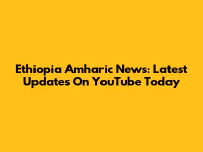 Ethiopia Amharic News: Latest Updates On YouTube Today