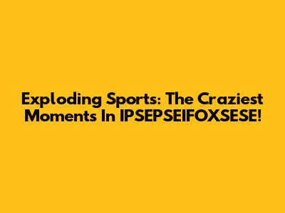 Exploding Sports: The Craziest Moments In IPSEPSEIFOXSESE!