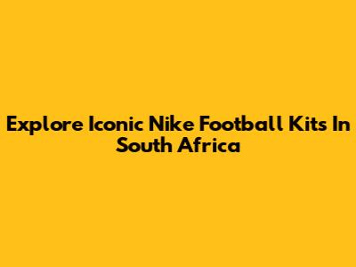 Explore Iconic Nike Football Kits In South Africa