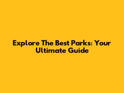 Explore The Best Parks: Your Ultimate Guide