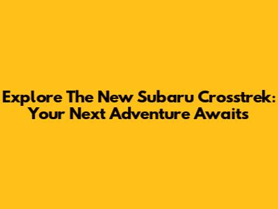 Explore The New Subaru Crosstrek: Your Next Adventure Awaits