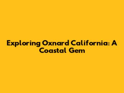 Exploring Oxnard California: A Coastal Gem