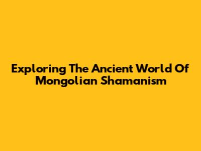 Exploring The Ancient World Of Mongolian Shamanism