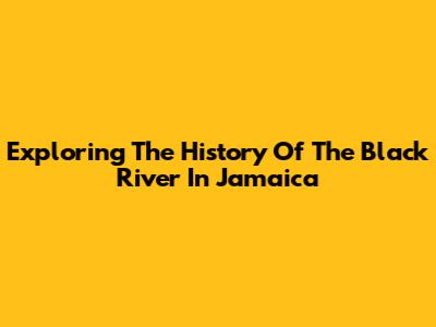 Exploring The History Of The Black River In Jamaica