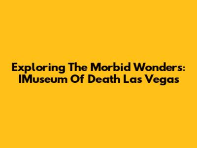 Exploring The Morbid Wonders: IMuseum Of Death Las Vegas