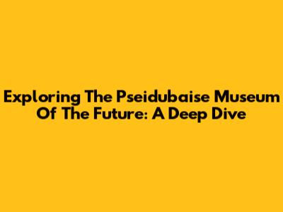 Exploring The Pseidubaise Museum Of The Future: A Deep Dive