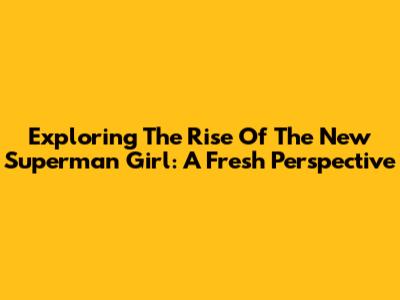 Exploring The Rise Of The New Superman Girl: A Fresh Perspective