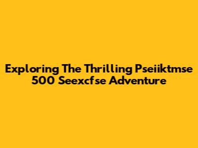 Exploring The Thrilling Pseiiktmse 500 Seexcfse Adventure