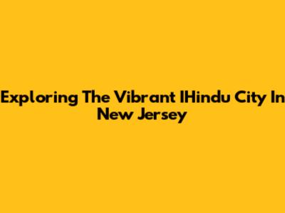 Exploring The Vibrant IHindu City In New Jersey