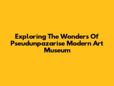 Exploring The Wonders Of Pseudunpazarise Modern Art Museum