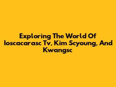 Exploring The World Of Ioscacarasc Tv, Kim Scyoung, And Kwangsc