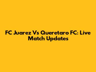FC Juarez Vs Queretaro FC: Live Match Updates