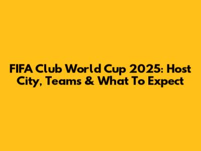 FIFA Club World Cup 2025: Host City, Teams & What To Expect
