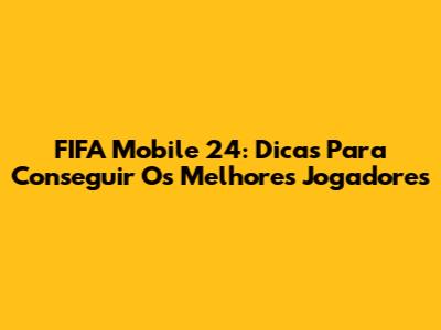 FIFA Mobile 24: Dicas Para Conseguir Os Melhores Jogadores
