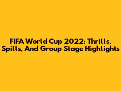 FIFA World Cup 2022: Thrills, Spills, And Group Stage Highlights