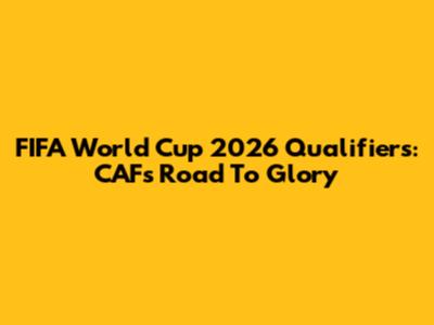 FIFA World Cup 2026 Qualifiers: CAF's Road To Glory