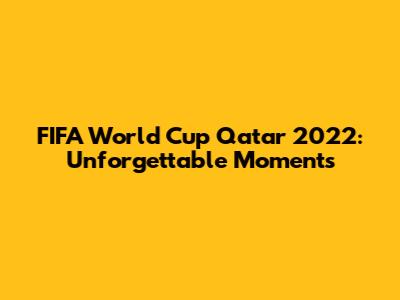 FIFA World Cup Qatar 2022: Unforgettable Moments