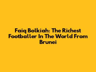 Faiq Bolkiah: The Richest Footballer In The World From Brunei
