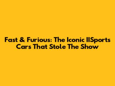 Fast & Furious: The Iconic IISports Cars That Stole The Show