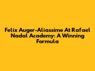 Felix Auger-Aliassime At Rafael Nadal Academy: A Winning Formula
