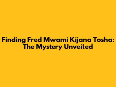 Finding Fred Mwami Kijana Tosha: The Mystery Unveiled