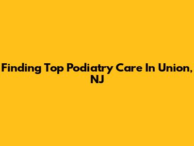 Finding Top Podiatry Care In Union, NJ