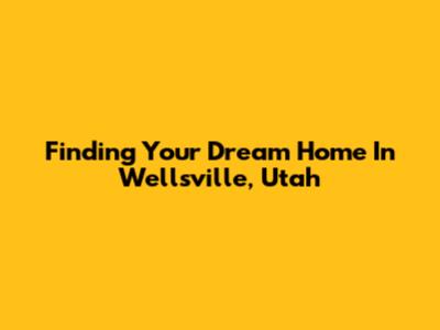 Finding Your Dream Home In Wellsville, Utah